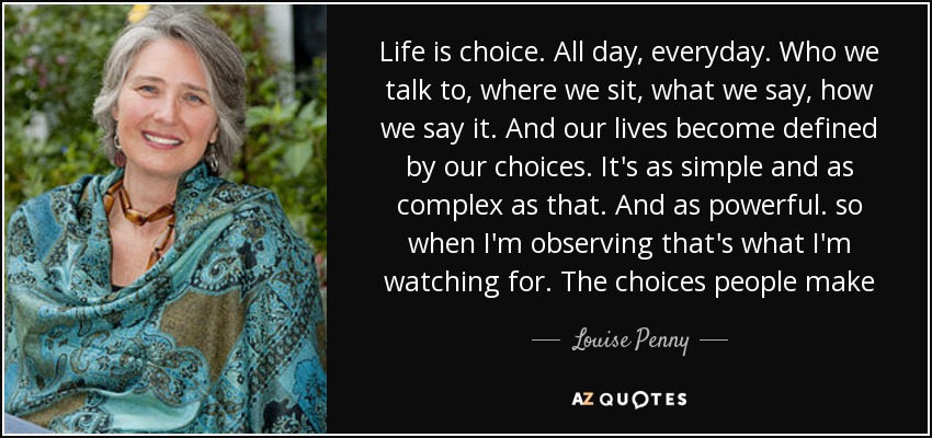 Life is choice. All day, everyday. Who we talk to, where we sit, what we say, how we say it. And our lives become defined by our choices. It's as simple and as complex as that. And as powerful. so when I'm observing that's what I'm watching for. The choices people make - Louise Penny