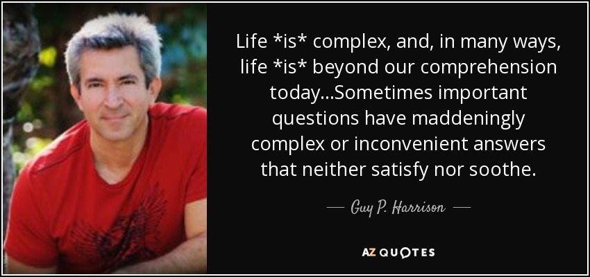 Life *is* complex, and, in many ways, life *is* beyond our comprehension today...Sometimes important questions have maddeningly complex or inconvenient answers that neither satisfy nor soothe. - Guy P. Harrison