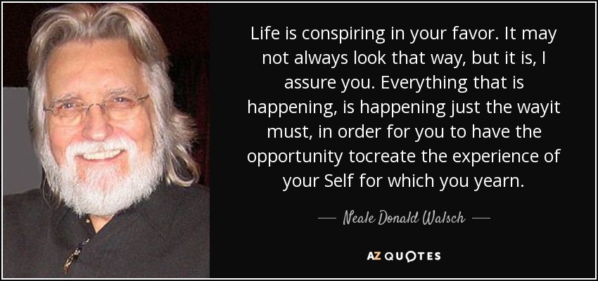 Life is conspiring in your favor. It may not always look that way, but it is, I assure you. Everything that is happening, is happening just the wayit must, in order for you to have the opportunity tocreate the experience of your Self for which you yearn. - Neale Donald Walsch