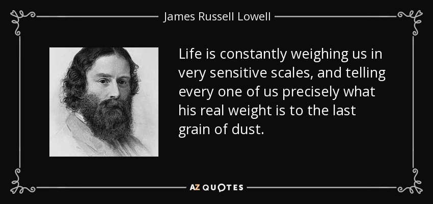 Life is constantly weighing us in very sensitive scales, and telling every one of us precisely what his real weight is to the last grain of dust. - James Russell Lowell
