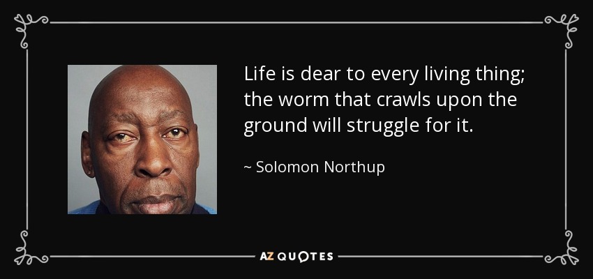 Life is dear to every living thing; the worm that crawls upon the ground will struggle for it. - Solomon Northup