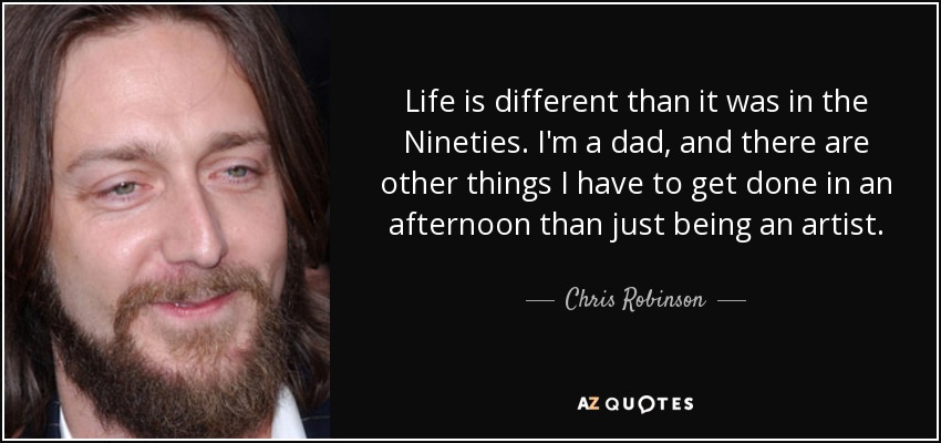 Life is different than it was in the Nineties. I'm a dad, and there are other things I have to get done in an afternoon than just being an artist. - Chris Robinson