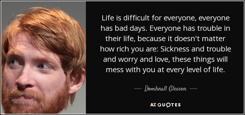 Life is difficult for everyone, everyone has bad days. Everyone has trouble in their life, because it doesn't matter how rich you are: Sickness and trouble and worry and love, these things will mess with you at every level of life. - Domhnall Gleeson
