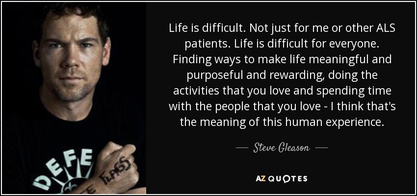 Life is difficult. Not just for me or other ALS patients. Life is difficult for everyone. Finding ways to make life meaningful and purposeful and rewarding, doing the activities that you love and spending time with the people that you love - I think that's the meaning of this human experience. - Steve Gleason