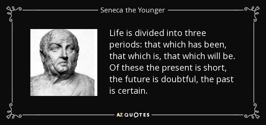 Life is divided into three periods: that which has been, that which is, that which will be. Of these the present is short, the future is doubtful, the past is certain. - Seneca the Younger