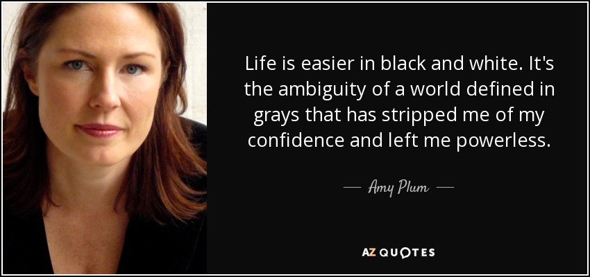 Life is easier in black and white. It's the ambiguity of a world defined in grays that has stripped me of my confidence and left me powerless. - Amy Plum