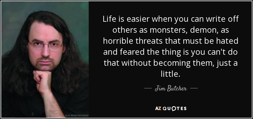 Life is easier when you can write off others as monsters, demon, as horrible threats that must be hated and feared the thing is you can't do that without becoming them, just a little. - Jim Butcher