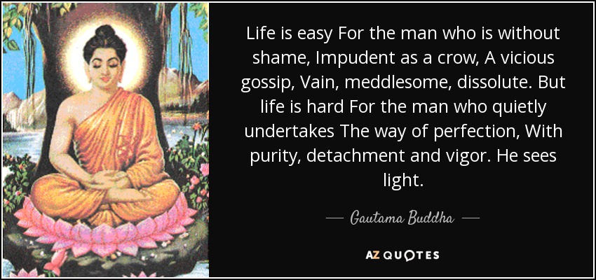 Life is easy For the man who is without shame, Impudent as a crow, A vicious gossip, Vain, meddlesome, dissolute. But life is hard For the man who quietly undertakes The way of perfection, With purity, detachment and vigor. He sees light. - Gautama Buddha