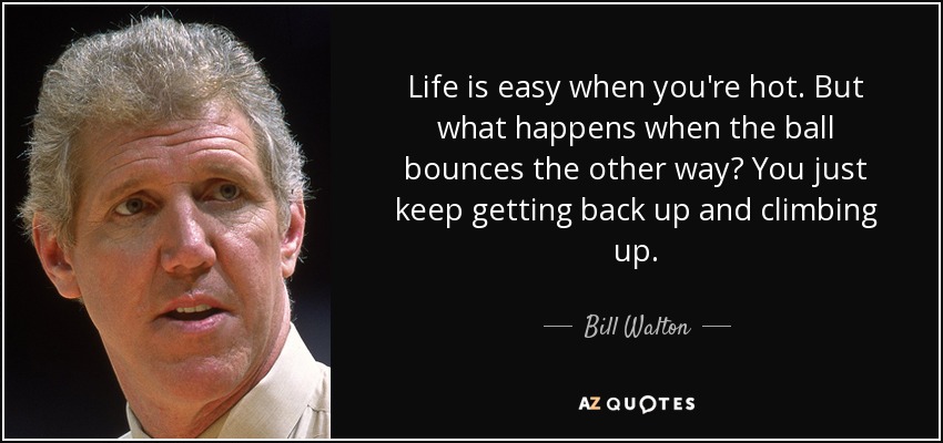 Life is easy when you're hot. But what happens when the ball bounces the other way? You just keep getting back up and climbing up. - Bill Walton