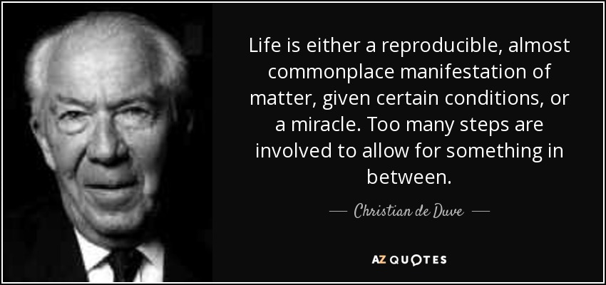 Life is either a reproducible, almost commonplace manifestation of matter, given certain conditions, or a miracle. Too many steps are involved to allow for something in between. - Christian de Duve