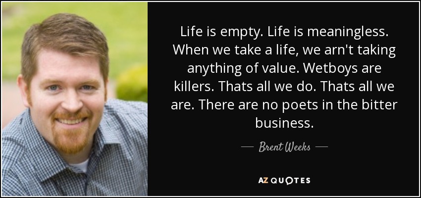 Life is empty. Life is meaningless. When we take a life, we arn't taking anything of value. Wetboys are killers. Thats all we do. Thats all we are. There are no poets in the bitter business. - Brent Weeks