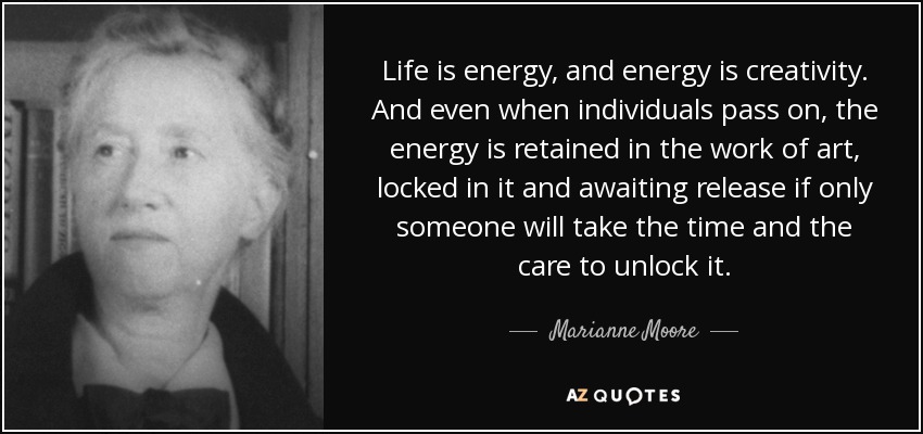 Life is energy, and energy is creativity. And even when individuals pass on, the energy is retained in the work of art, locked in it and awaiting release if only someone will take the time and the care to unlock it. - Marianne Moore