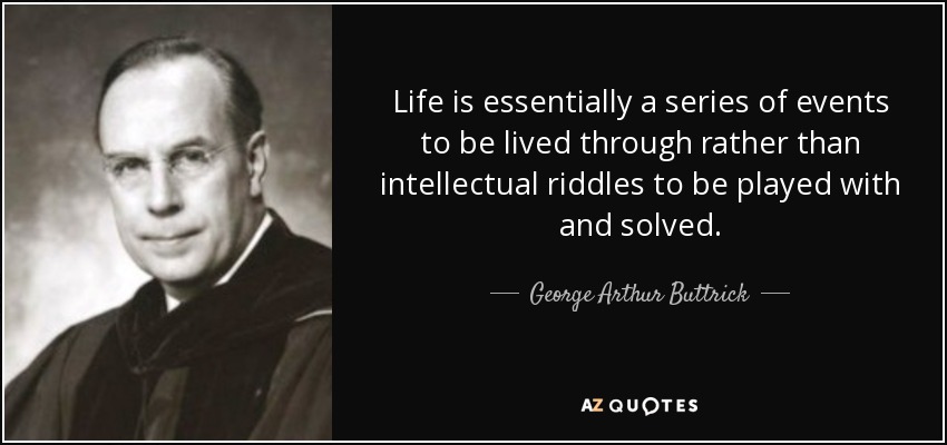 Life is essentially a series of events to be lived through rather than intellectual riddles to be played with and solved. - George Arthur Buttrick