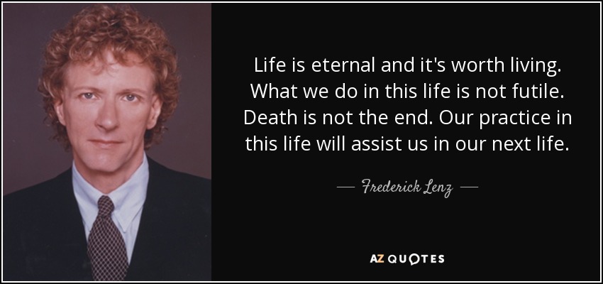 Life is eternal and it's worth living. What we do in this life is not futile. Death is not the end. Our practice in this life will assist us in our next life. - Frederick Lenz