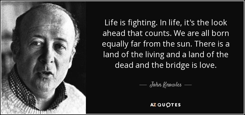 Life is fighting. In life, it's the look ahead that counts. We are all born equally far from the sun. There is a land of the living and a land of the dead and the bridge is love. - John Knowles