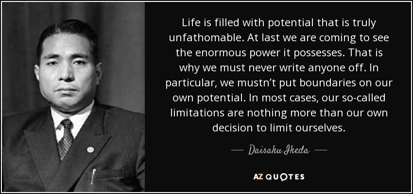 Life is filled with potential that is truly unfathomable. At last we are coming to see the enormous power it possesses. That is why we must never write anyone off. In particular, we mustn’t put boundaries on our own potential. In most cases, our so-called limitations are nothing more than our own decision to limit ourselves. - Daisaku Ikeda