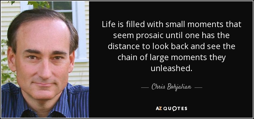 Life is filled with small moments that seem prosaic until one has the distance to look back and see the chain of large moments they unleashed. - Chris Bohjalian