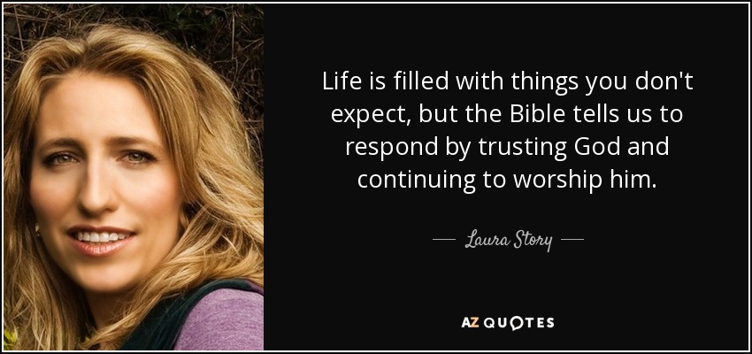 Life is filled with things you don't expect, but the Bible tells us to respond by trusting God and continuing to worship him. - Laura Story