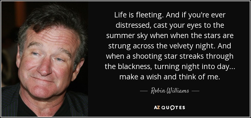 Life is fleeting. And if you're ever distressed, cast your eyes to the summer sky when when the stars are strung across the velvety night. And when a shooting star streaks through the blackness, turning night into day... make a wish and think of me. - Robin Williams