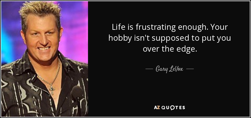 Life is frustrating enough. Your hobby isn't supposed to put you over the edge. - Gary LeVox