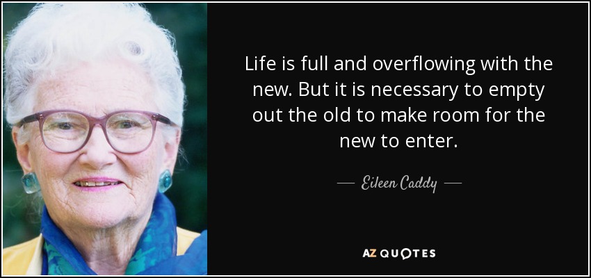Life is full and overflowing with the new. But it is necessary to empty out the old to make room for the new to enter. - Eileen Caddy