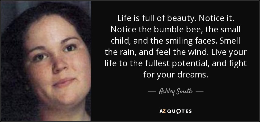 Life is full of beauty. Notice it. Notice the bumble bee, the small child, and the smiling faces. Smell the rain, and feel the wind. Live your life to the fullest potential, and fight for your dreams. - Ashley Smith