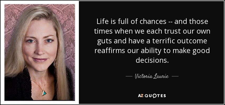 Life is full of chances -- and those times when we each trust our own guts and have a terrific outcome reaffirms our ability to make good decisions. - Victoria Laurie