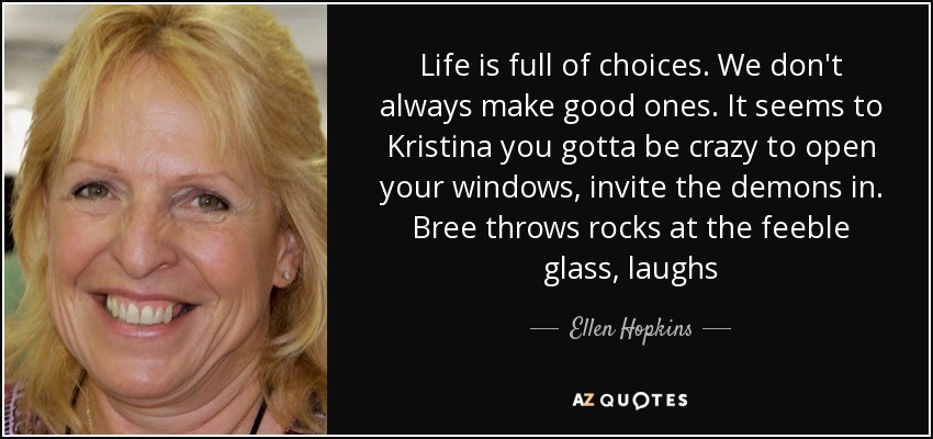 Life is full of choices. We don't always make good ones. It seems to Kristina you gotta be crazy to open your windows, invite the demons in. Bree throws rocks at the feeble glass, laughs - Ellen Hopkins