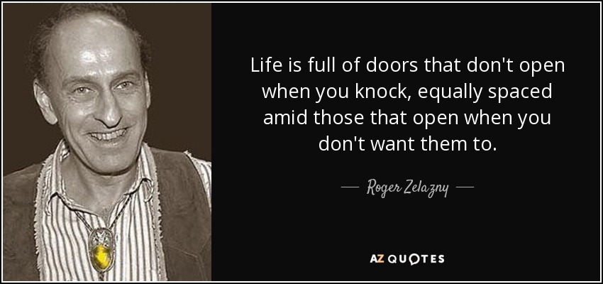 Life is full of doors that don't open when you knock, equally spaced amid those that open when you don't want them to. - Roger Zelazny