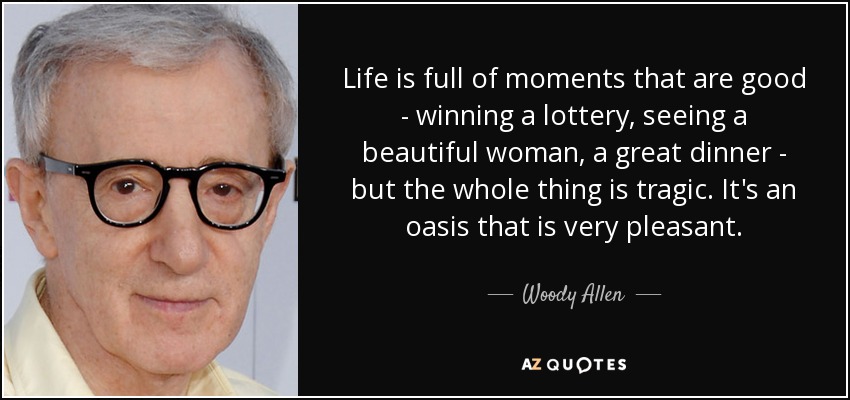 Life is full of moments that are good - winning a lottery, seeing a beautiful woman, a great dinner - but the whole thing is tragic. It's an oasis that is very pleasant. - Woody Allen