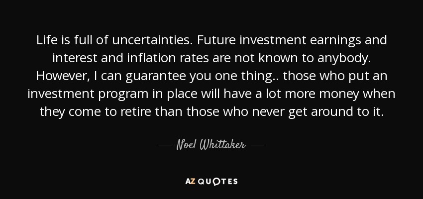 Life is full of uncertainties. Future investment earnings and interest and inflation rates are not known to anybody. However, I can guarantee you one thing.. those who put an investment program in place will have a lot more money when they come to retire than those who never get around to it. - Noel Whittaker