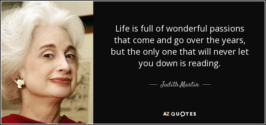 Life is full of wonderful passions that come and go over the years, but the only one that will never let you down is reading. - Judith Martin