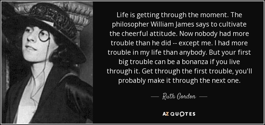 Life is getting through the moment. The philosopher William James says to cultivate the cheerful attitude. Now nobody had more trouble than he did -- except me. I had more trouble in my life than anybody. But your first big trouble can be a bonanza if you live through it. Get through the first trouble, you'll probably make it through the next one. - Ruth Gordon