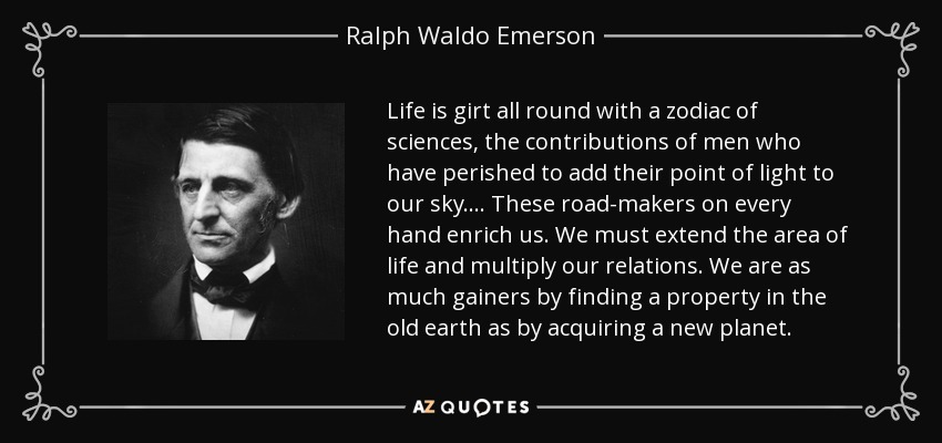 Life is girt all round with a zodiac of sciences, the contributions of men who have perished to add their point of light to our sky. ... These road-makers on every hand enrich us. We must extend the area of life and multiply our relations. We are as much gainers by finding a property in the old earth as by acquiring a new planet. - Ralph Waldo Emerson