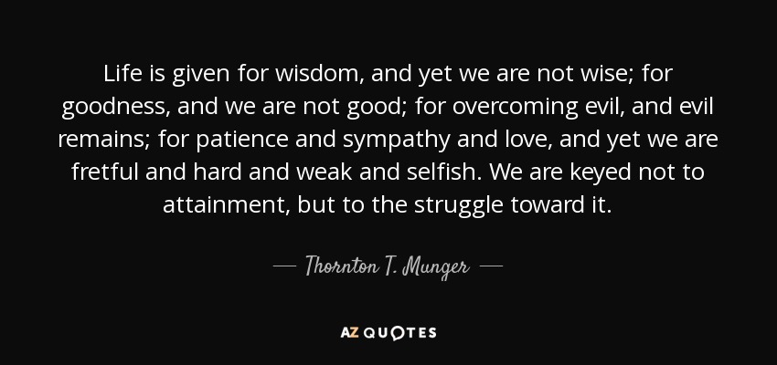 Life is given for wisdom, and yet we are not wise; for goodness, and we are not good; for overcoming evil, and evil remains; for patience and sympathy and love, and yet we are fretful and hard and weak and selfish. We are keyed not to attainment, but to the struggle toward it. - Thornton T. Munger