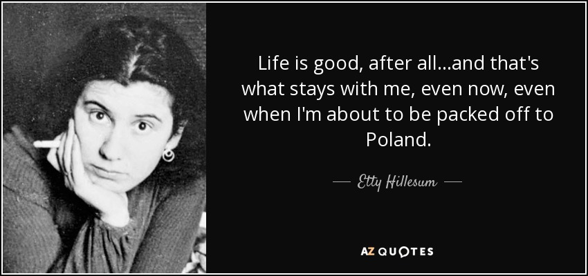 Life is good, after all...and that's what stays with me, even now, even when I'm about to be packed off to Poland. - Etty Hillesum