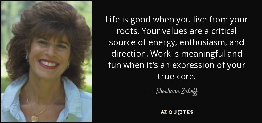 Life is good when you live from your roots. Your values are a critical source of energy, enthusiasm, and direction. Work is meaningful and fun when it's an expression of your true core. - Shoshana Zuboff