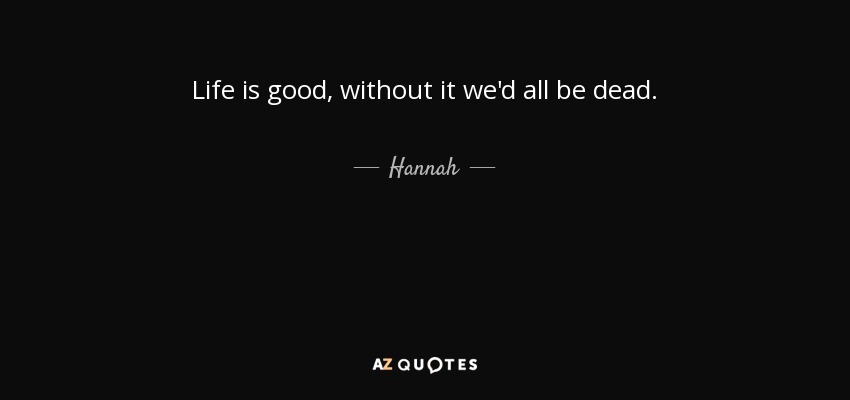 Life is good, without it we'd all be dead. - Hannah