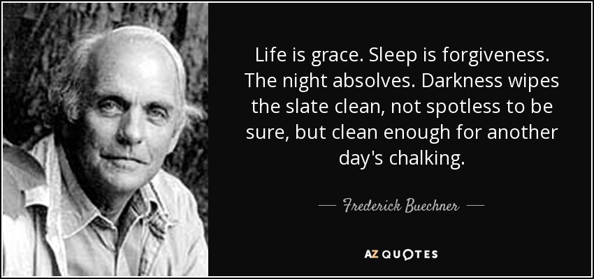 Life is grace. Sleep is forgiveness. The night absolves. Darkness wipes the slate clean, not spotless to be sure, but clean enough for another day's chalking. - Frederick Buechner