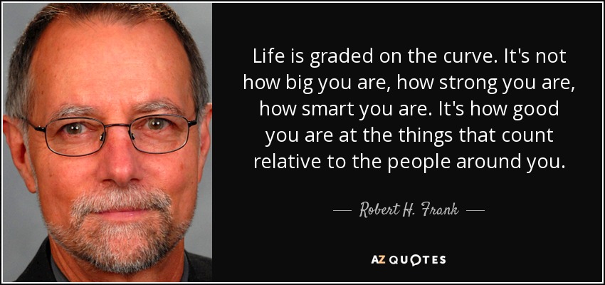 Life is graded on the curve. It's not how big you are, how strong you are, how smart you are. It's how good you are at the things that count relative to the people around you. - Robert H. Frank