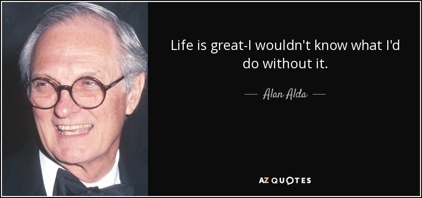 Life is great-I wouldn't know what I'd do without it. - Alan Alda