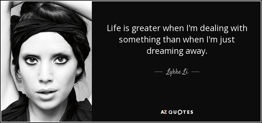 Life is greater when I'm dealing with something than when I'm just dreaming away. - Lykke Li