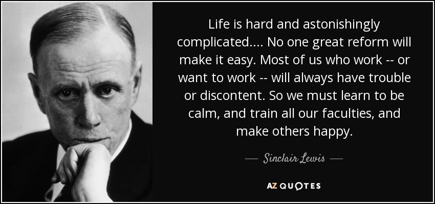Life is hard and astonishingly complicated.... No one great reform will make it easy. Most of us who work -- or want to work -- will always have trouble or discontent. So we must learn to be calm, and train all our faculties, and make others happy. - Sinclair Lewis