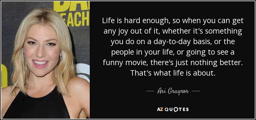 Life is hard enough, so when you can get any joy out of it, whether it's something you do on a day-to-day basis, or the people in your life, or going to see a funny movie, there's just nothing better. That's what life is about. - Ari Graynor