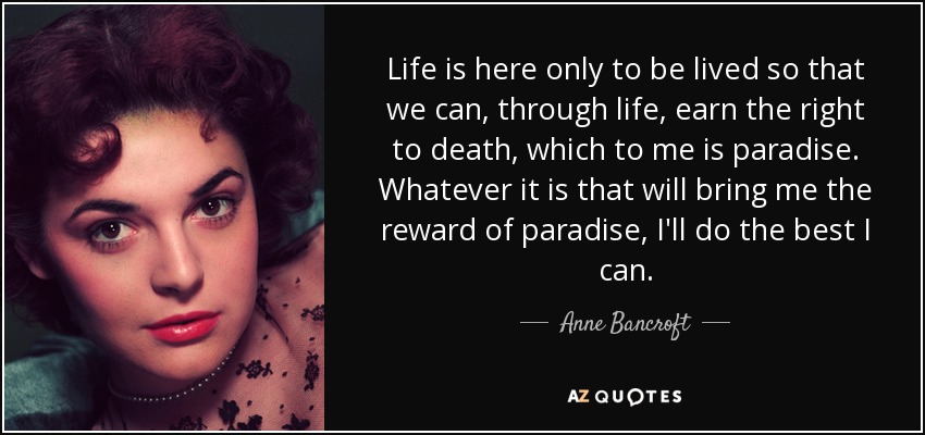 Life is here only to be lived so that we can, through life, earn the right to death, which to me is paradise. Whatever it is that will bring me the reward of paradise, I'll do the best I can. - Anne Bancroft