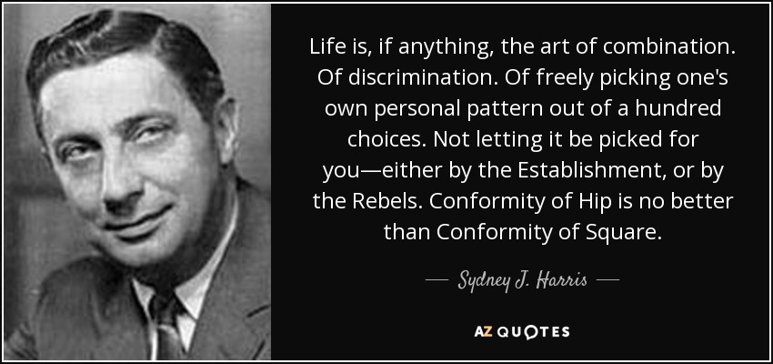 Life is, if anything, the art of combination. Of discrimination. Of freely picking one's own personal pattern out of a hundred choices. Not letting it be picked for you—either by the Establishment, or by the Rebels. Conformity of Hip is no better than Conformity of Square. - Sydney J. Harris