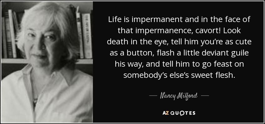 Life is impermanent and in the face of that impermanence, cavort! Look death in the eye, tell him you’re as cute as a button, flash a little deviant guile his way, and tell him to go feast on somebody’s else’s sweet flesh. - Nancy Milford