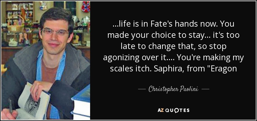 ...life is in Fate's hands now. You made your choice to stay... it's too late to change that, so stop agonizing over it.... You're making my scales itch. Saphira, from 