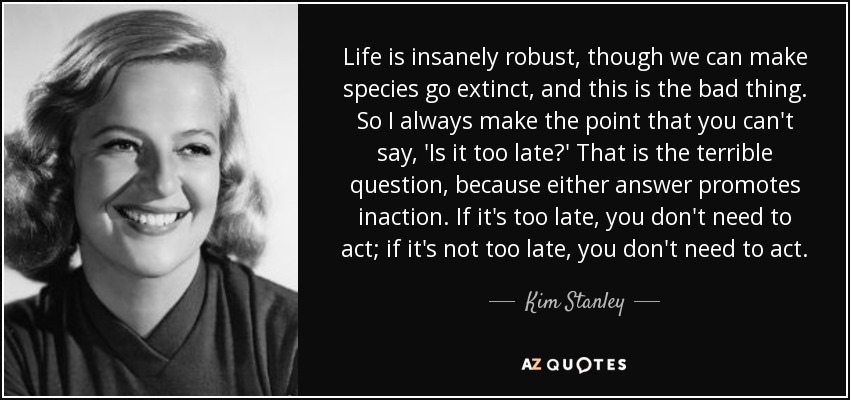 Life is insanely robust, though we can make species go extinct, and this is the bad thing. So I always make the point that you can't say, 'Is it too late?' That is the terrible question, because either answer promotes inaction. If it's too late, you don't need to act; if it's not too late, you don't need to act. - Kim Stanley