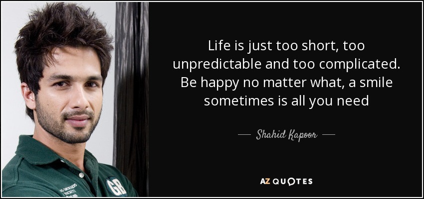 Life is just too short, too unpredictable and too complicated. Be happy no matter what, a smile sometimes is all you need - Shahid Kapoor